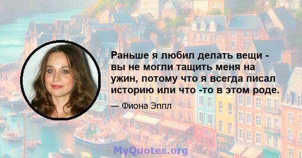 Раньше я любил делать вещи - вы не могли тащить меня на ужин, потому что я всегда писал историю или что -то в этом роде.