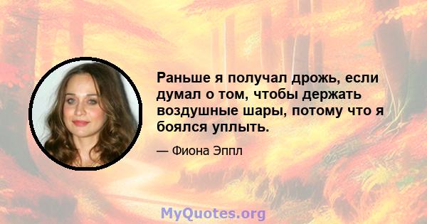 Раньше я получал дрожь, если думал о том, чтобы держать воздушные шары, потому что я боялся уплыть.