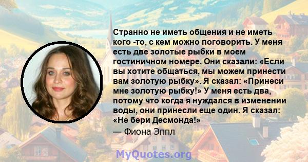 Странно не иметь общения и не иметь кого -то, с кем можно поговорить. У меня есть две золотые рыбки в моем гостиничном номере. Они сказали: «Если вы хотите общаться, мы можем принести вам золотую рыбку». Я сказал: