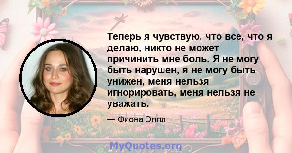 Теперь я чувствую, что все, что я делаю, никто не может причинить мне боль. Я не могу быть нарушен, я не могу быть унижен, меня нельзя игнорировать, меня нельзя не уважать.