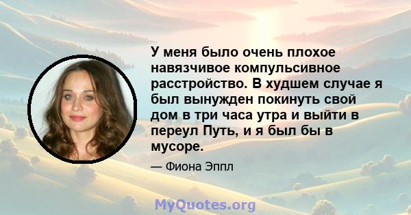 У меня было очень плохое навязчивое компульсивное расстройство. В худшем случае я был вынужден покинуть свой дом в три часа утра и выйти в переул Путь, и я был бы в мусоре.