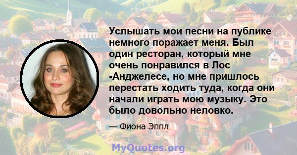 Услышать мои песни на публике немного поражает меня. Был один ресторан, который мне очень понравился в Лос -Анджелесе, но мне пришлось перестать ходить туда, когда они начали играть мою музыку. Это было довольно неловко.