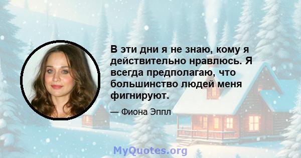 В эти дни я не знаю, кому я действительно нравлюсь. Я всегда предполагаю, что большинство людей меня фигнируют.