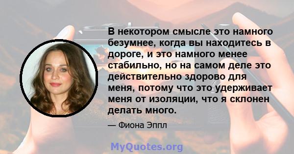 В некотором смысле это намного безумнее, когда вы находитесь в дороге, и это намного менее стабильно, но на самом деле это действительно здорово для меня, потому что это удерживает меня от изоляции, что я склонен делать 