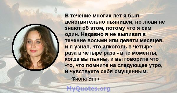 В течение многих лет я был действительно пьяницей, но люди не знают об этом, потому что я сам один. Недавно я не выпивал в течение восьми или девяти месяцев, и я узнал, что алкоголь в четыре раза в четыре раза - в те