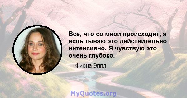 Все, что со мной происходит, я испытываю это действительно интенсивно. Я чувствую это очень глубоко.