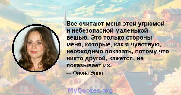 Все считают меня этой угрюмой и небезопасной маленькой вещью. Это только стороны меня, которые, как я чувствую, необходимо показать, потому что никто другой, кажется, не показывает их.