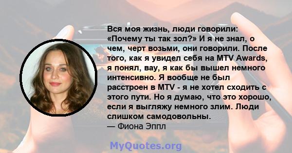 Вся моя жизнь, люди говорили: «Почему ты так зол?» И я не знал, о чем, черт возьми, они говорили. После того, как я увидел себя на MTV Awards, я понял, вау, я как бы вышел немного интенсивно. Я вообще не был расстроен в 