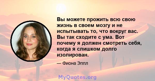 Вы можете прожить всю свою жизнь в своем мозгу и не испытывать то, что вокруг вас. Вы так сходите с ума. Вот почему я должен смотреть себя, когда я слишком долго изолирован.