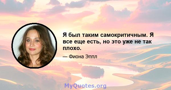 Я был таким самокритичным. Я все еще есть, но это уже не так плохо.