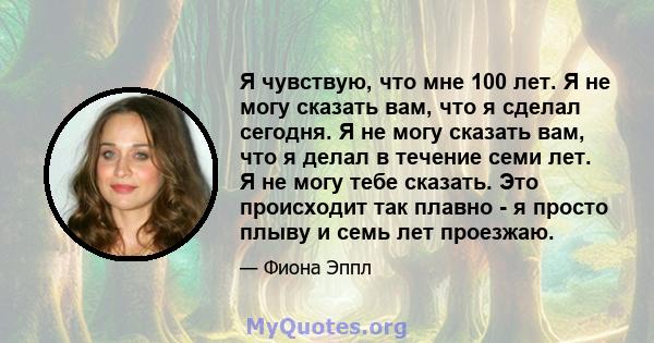 Я чувствую, что мне 100 лет. Я не могу сказать вам, что я сделал сегодня. Я не могу сказать вам, что я делал в течение семи лет. Я не могу тебе сказать. Это происходит так плавно - я просто плыву и семь лет проезжаю.