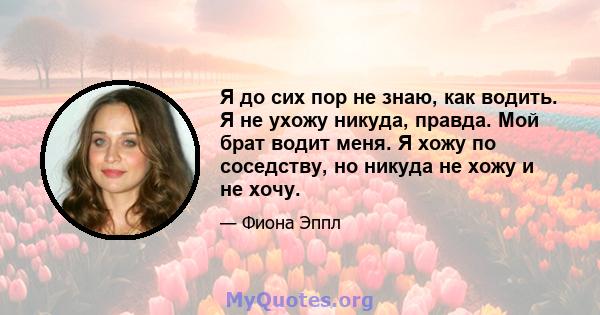 Я до сих пор не знаю, как водить. Я не ухожу никуда, правда. Мой брат водит меня. Я хожу по соседству, но никуда не хожу и не хочу.