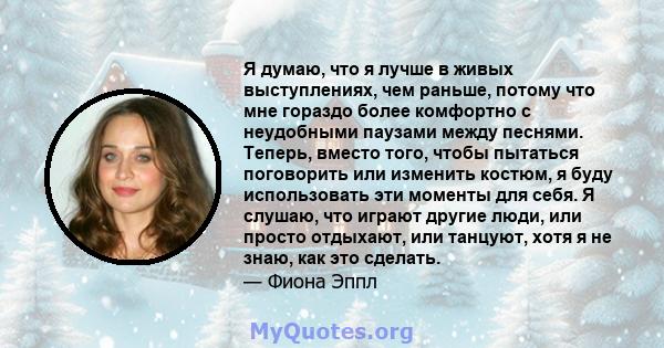 Я думаю, что я лучше в живых выступлениях, чем раньше, потому что мне гораздо более комфортно с неудобными паузами между песнями. Теперь, вместо того, чтобы пытаться поговорить или изменить костюм, я буду использовать