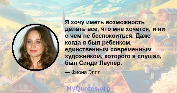 Я хочу иметь возможность делать все, что мне хочется, и ни о чем не беспокоиться. Даже когда я был ребенком, единственным современным художником, которого я слушал, был Синди Лаупер.