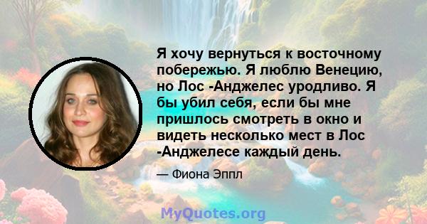 Я хочу вернуться к восточному побережью. Я люблю Венецию, но Лос -Анджелес уродливо. Я бы убил себя, если бы мне пришлось смотреть в окно и видеть несколько мест в Лос -Анджелесе каждый день.