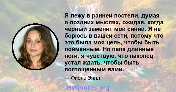 Я лежу в ранней постели, думая о поздних мыслях, ожидая, когда черный заменит мой синий. Я не борюсь в вашей сети, потому что это была моя цель, чтобы быть пойманным. Но папа длинные ноги, я чувствую, что наконец устал