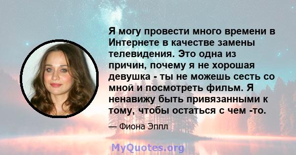 Я могу провести много времени в Интернете в качестве замены телевидения. Это одна из причин, почему я не хорошая девушка - ты не можешь сесть со мной и посмотреть фильм. Я ненавижу быть привязанными к тому, чтобы