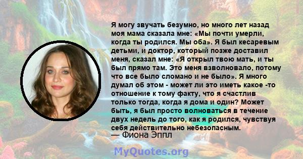 Я могу звучать безумно, но много лет назад моя мама сказала мне: «Мы почти умерли, когда ты родился. Мы оба». Я был кесаревым детьми, и доктор, который позже доставил меня, сказал мне: «Я открыл твою мать, и ты был