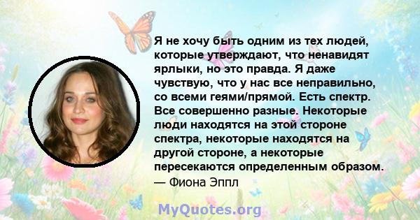 Я не хочу быть одним из тех людей, которые утверждают, что ненавидят ярлыки, но это правда. Я даже чувствую, что у нас все неправильно, со всеми геями/прямой. Есть спектр. Все совершенно разные. Некоторые люди находятся 