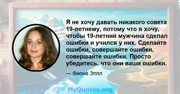 Я не хочу давать никакого совета 19-летнему, потому что я хочу, чтобы 19-летний мужчина сделал ошибки и учился у них. Сделайте ошибки, совершайте ошибки, совершайте ошибки. Просто убедитесь, что они ваши ошибки.