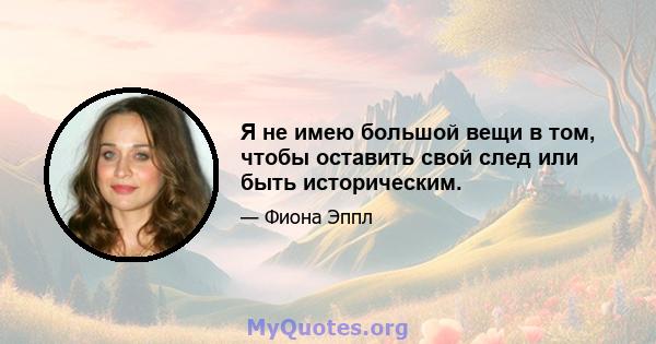 Я не имею большой вещи в том, чтобы оставить свой след или быть историческим.