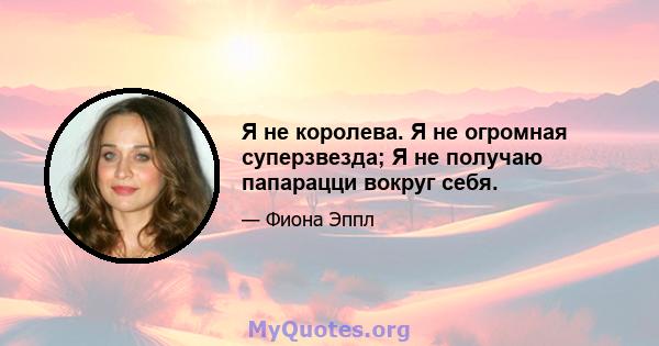 Я не королева. Я не огромная суперзвезда; Я не получаю папарацци вокруг себя.