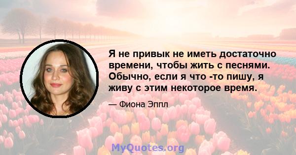 Я не привык не иметь достаточно времени, чтобы жить с песнями. Обычно, если я что -то пишу, я живу с этим некоторое время.