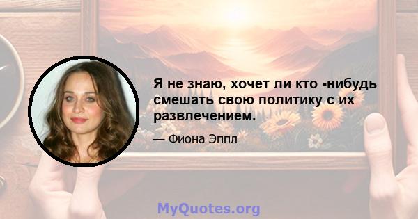 Я не знаю, хочет ли кто -нибудь смешать свою политику с их развлечением.