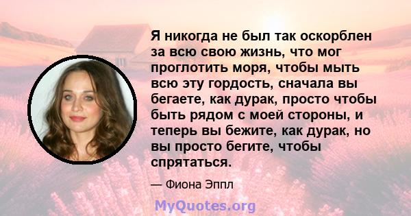 Я никогда не был так оскорблен за всю свою жизнь, что мог проглотить моря, чтобы мыть всю эту гордость, сначала вы бегаете, как дурак, просто чтобы быть рядом с моей стороны, и теперь вы бежите, как дурак, но вы просто