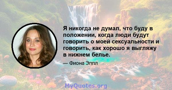 Я никогда не думал, что буду в положении, когда люди будут говорить о моей сексуальности и говорить, как хорошо я выгляжу в нижнем белье.