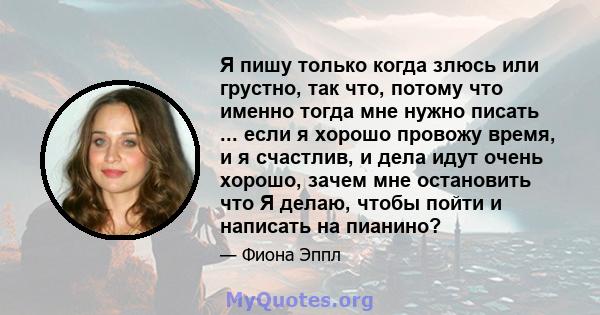 Я пишу только когда злюсь или грустно, так что, потому что именно тогда мне нужно писать ... если я хорошо провожу время, и я счастлив, и дела идут очень хорошо, зачем мне остановить что Я делаю, чтобы пойти и написать