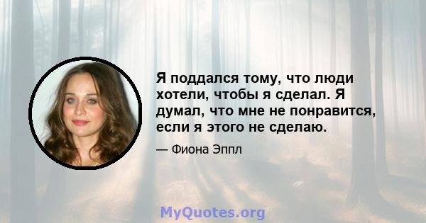 Я поддался тому, что люди хотели, чтобы я сделал. Я думал, что мне не понравится, если я этого не сделаю.