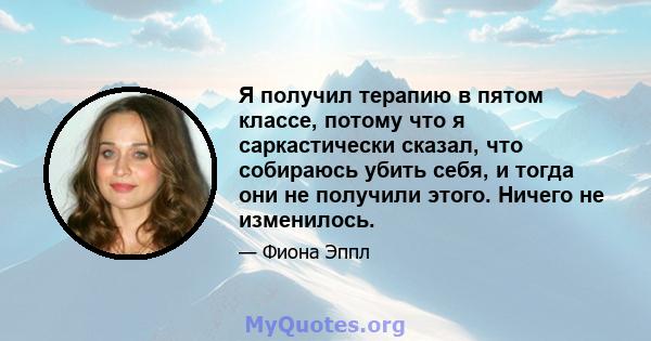 Я получил терапию в пятом классе, потому что я саркастически сказал, что собираюсь убить себя, и тогда они не получили этого. Ничего не изменилось.