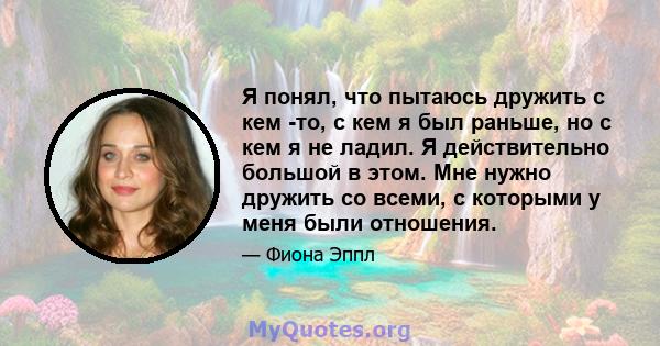 Я понял, что пытаюсь дружить с кем -то, с кем я был раньше, но с кем я не ладил. Я действительно большой в этом. Мне нужно дружить со всеми, с которыми у меня были отношения.