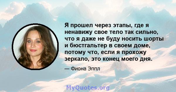 Я прошел через этапы, где я ненавижу свое тело так сильно, что я даже не буду носить шорты и бюстгальтер в своем доме, потому что, если я прохожу зеркало, это конец моего дня.