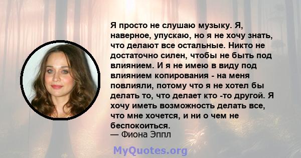 Я просто не слушаю музыку. Я, наверное, упускаю, но я не хочу знать, что делают все остальные. Никто не достаточно силен, чтобы не быть под влиянием. И я не имею в виду под влиянием копирования - на меня повлияли,