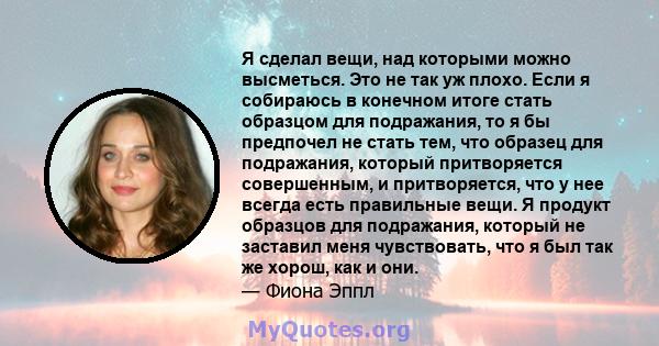 Я сделал вещи, над которыми можно высметься. Это не так уж плохо. Если я собираюсь в конечном итоге стать образцом для подражания, то я бы предпочел не стать тем, что образец для подражания, который притворяется