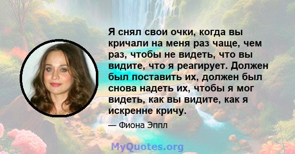 Я снял свои очки, когда вы кричали на меня раз чаще, чем раз, чтобы не видеть, что вы видите, что я реагирует. Должен был поставить их, должен был снова надеть их, чтобы я мог видеть, как вы видите, как я искренне кричу.