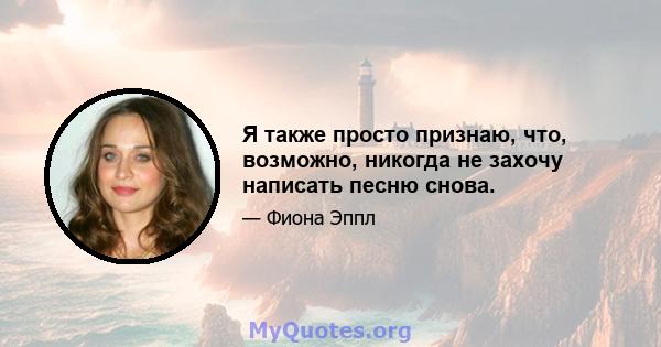 Я также просто признаю, что, возможно, никогда не захочу написать песню снова.