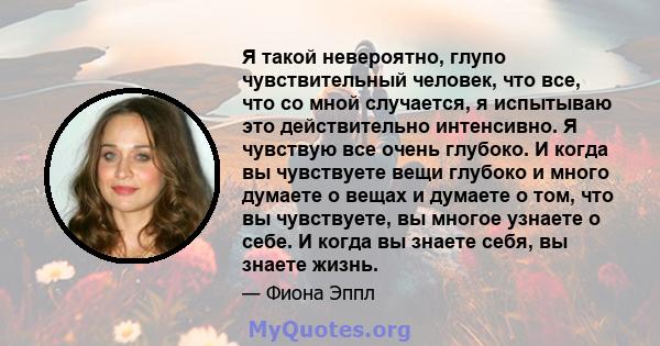 Я такой невероятно, глупо чувствительный человек, что все, что со мной случается, я испытываю это действительно интенсивно. Я чувствую все очень глубоко. И когда вы чувствуете вещи глубоко и много думаете о вещах и