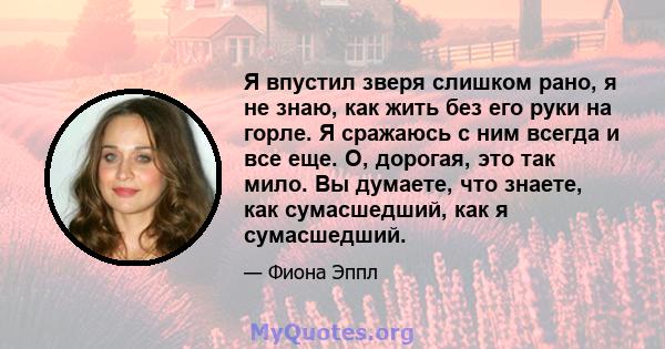 Я впустил зверя слишком рано, я не знаю, как жить без его руки на горле. Я сражаюсь с ним всегда и все еще. О, дорогая, это так мило. Вы думаете, что знаете, как сумасшедший, как я сумасшедший.