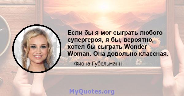 Если бы я мог сыграть любого супергероя, я бы, вероятно, хотел бы сыграть Wonder Woman. Она довольно классная.