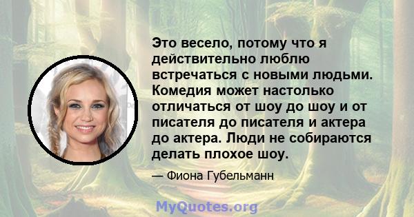 Это весело, потому что я действительно люблю встречаться с новыми людьми. Комедия может настолько отличаться от шоу до шоу и от писателя до писателя и актера до актера. Люди не собираются делать плохое шоу.