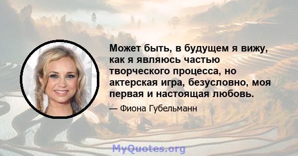 Может быть, в будущем я вижу, как я являюсь частью творческого процесса, но актерская игра, безусловно, моя первая и настоящая любовь.