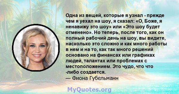 Одна из вещей, которые я узнал - прежде чем я уехал на шоу, я сказал: «О, Боже, я ненавижу это шоу» или «Это шоу будет отменено». Но теперь, после того, как он полный рабочий день на шоу, вы видите, насколько это сложно 