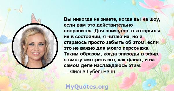 Вы никогда не знаете, когда вы на шоу, если вам это действительно понравится. Для эпизодов, в которых я не в состоянии, я читаю их, но я стараюсь просто забыть об этом, если это не важно для моего персонажа. Таким