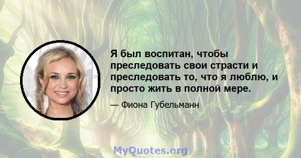 Я был воспитан, чтобы преследовать свои страсти и преследовать то, что я люблю, и просто жить в полной мере.