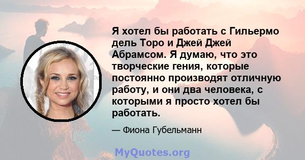 Я хотел бы работать с Гильермо дель Торо и Джей Джей Абрамсом. Я думаю, что это творческие гения, которые постоянно производят отличную работу, и они два человека, с которыми я просто хотел бы работать.