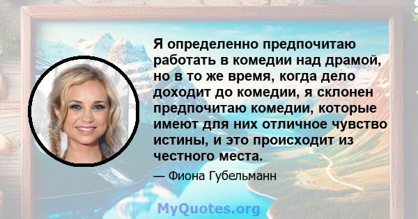 Я определенно предпочитаю работать в комедии над драмой, но в то же время, когда дело доходит до комедии, я склонен предпочитаю комедии, которые имеют для них отличное чувство истины, и это происходит из честного места.