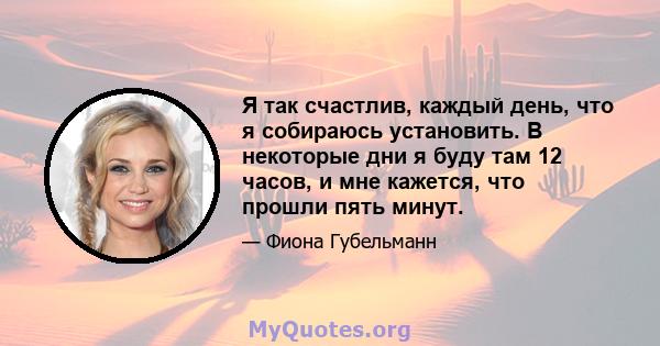 Я так счастлив, каждый день, что я собираюсь установить. В некоторые дни я буду там 12 часов, и мне кажется, что прошли пять минут.